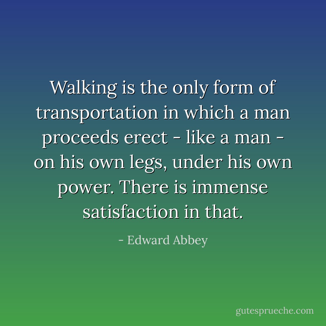 Walking is the only form of transportation in which a man proceeds erect - like a man - on his own legs, under his own power. There is immense satisfaction in that. - Edward Abbey