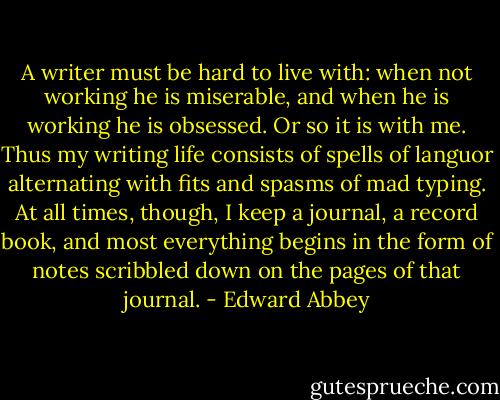A writer must be hard to live with: when not working he is miserable, and when he is working he is obsessed. Or so it is with me. Thus my writing life consists of spells of languor alternating with fits and spasms of mad typing. At all times, though, I keep a journal, a record book, and most everything begins in the form of notes scribbled down on the pages of that journal. - Edward Abbey