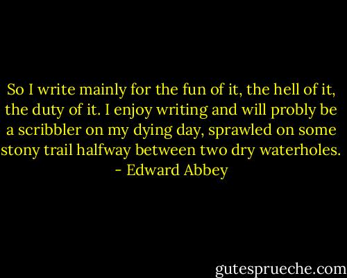 So I write mainly for the fun of it, the hell of it, the duty of it. I enjoy writing and will probly be a scribbler on my dying day, sprawled on some stony trail halfway between two dry waterholes. - Edward Abbey