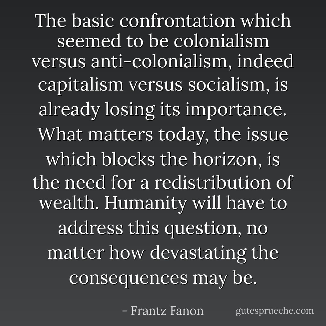 The basic confrontation which seemed to be colonialism versus anti-colonialism, indeed capitalism versus socialism, is already losing its importance. What matters today, the issue which blocks the horizon, is the need for a redistribution of wealth. Humanity will have to address this question, no matter how devastating the consequences may be. - Frantz Fanon
