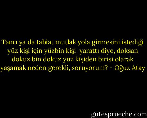 Tanrı ya da tabiat mutlak yola girmesini istediği yüz kişi için yüzbin kişi <br />yarattı diye, doksan dokuz bin dokuz yüz kişiden birisi olarak yaşamak neden gerekli, soruyorum? - Oğuz Atay