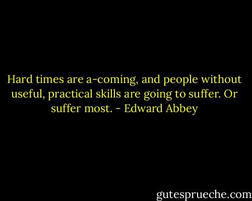 Hard times are a-coming, and people without useful, practical skills are going to suffer. Or suffer most. - Edward Abbey