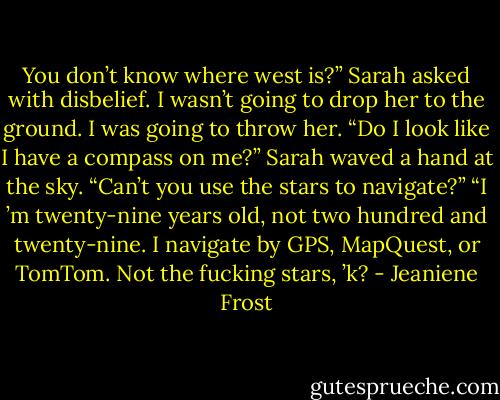 You don’t know where west is?” Sarah asked with disbelief.<br />I wasn’t going to drop her to the ground. I was going to throw her. “Do I look like I have a compass on me?”<br />Sarah waved a hand at the sky. “Can’t you use the stars to navigate?”<br />“I ’m twenty-nine years old, not two hundred and twenty-nine. I navigate by GPS, MapQuest, or TomTom. Not the fucking stars, ’k? - Jeaniene Frost