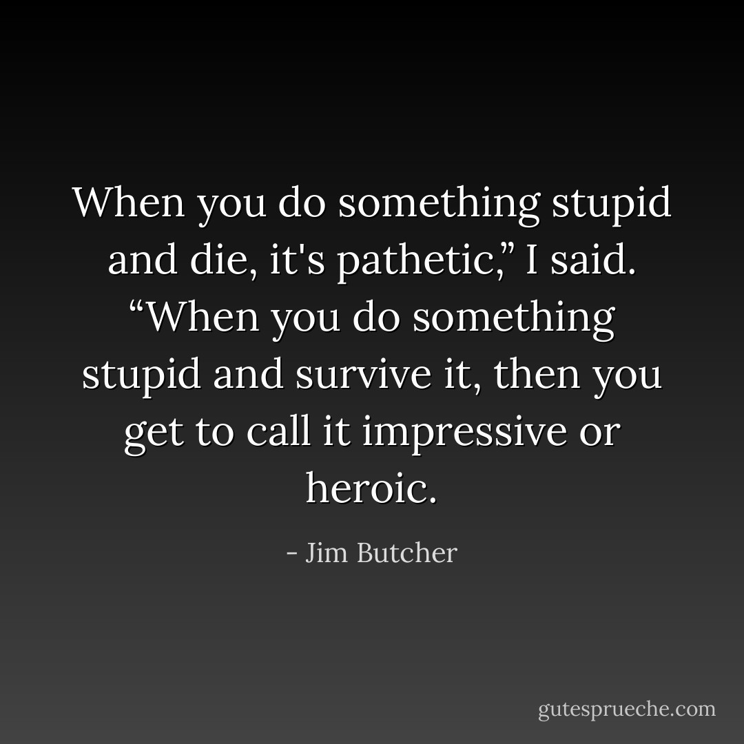 When you do something stupid and die, it's pathetic,” I said. “When you do something stupid and survive it, then you get to call it impressive or heroic. - Jim Butcher