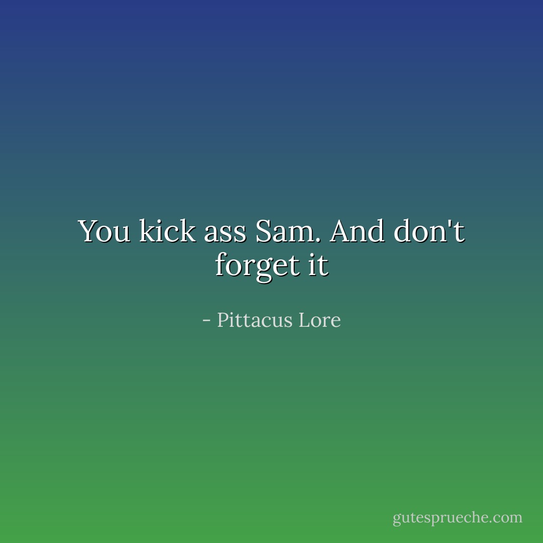 You kick ass Sam. And don't forget it - Pittacus Lore