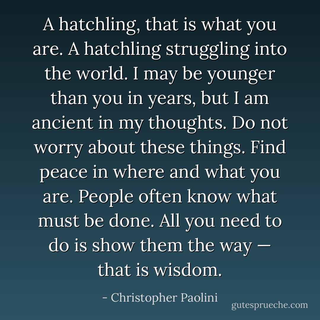 A hatchling, that is what you are. A hatchling struggling into the world. I may be younger than you in years, but I am ancient in my thoughts. Do not worry about these things. Find peace in where and what you are. People often know what must be done. All you need to do is show them the way — that is wisdom. - Christopher Paolini