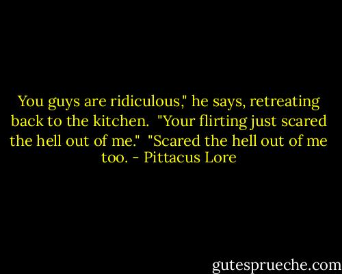 You guys are ridiculous," he says, retreating back to the kitchen. <br />"Your flirting just scared the hell out of me."<br /> "Scared the hell out of me too. - Pittacus Lore