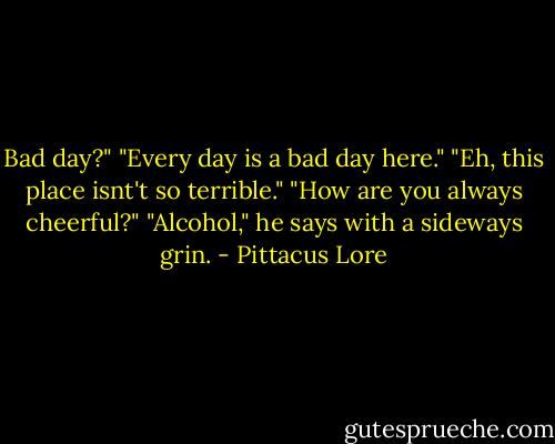 Bad day?"<br />"Every day is a bad day here."<br />"Eh, this place isnt't so terrible."<br />"How are you always cheerful?"<br />"Alcohol," he says with a sideways grin. - Pittacus Lore