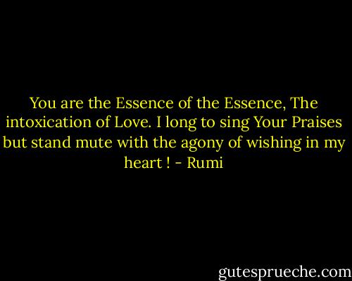 You are the Essence of the Essence,<br />The intoxication of Love.<br />I long to sing Your Praises<br />but stand mute<br />with the agony of wishing in my heart ! - Rumi