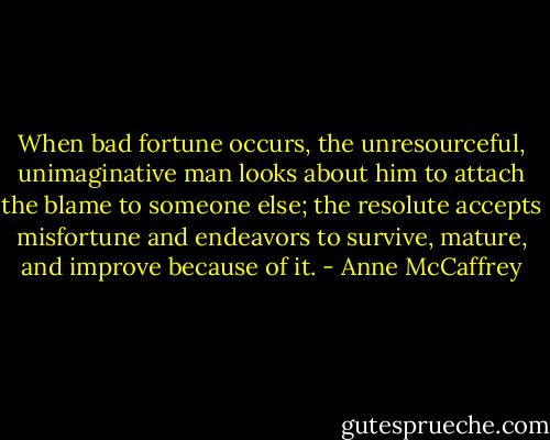 When bad fortune occurs, the unresourceful, unimaginative man looks about him to attach the blame to someone else; the resolute accepts misfortune and endeavors to survive, mature, and improve because of it. - Anne McCaffrey