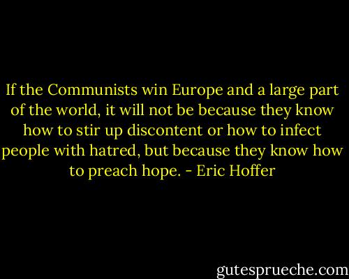 If the Communists win Europe and a large part of the world, it will not be because they know how to stir up discontent or how to infect people with hatred, but because they know how to preach hope. - Eric Hoffer