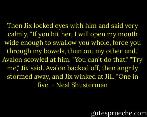Then Jix locked eyes with him and said very calmly, "If you hit her, I will open my mouth wide enough to swallow you whole, force you through my bowels, then out my other end."<br />Avalon scowled at him. "You can't do that."<br />"Try me," Jix said. Avalon backed off, then angrily stormed away, and Jix winked at Jill. "One in five. - Neal Shusterman