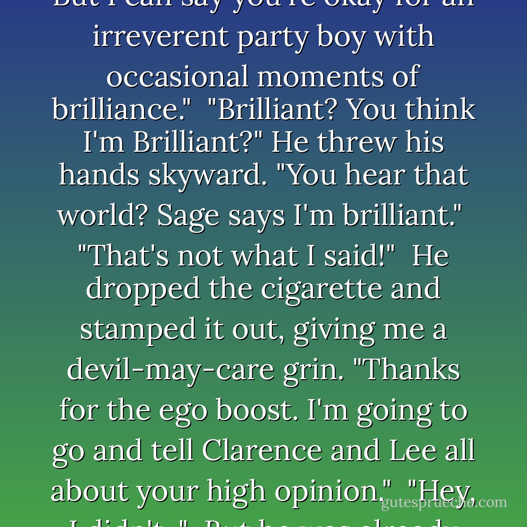 You'll have a hard time getting any Alchemist to admit that. But I can say you're okay for an irreverent party boy with occasional moments of brilliance."<br /><br />"Brilliant? You think I'm Brilliant?" He threw his hands skyward. "You hear that world? Sage says I'm brilliant."<br /><br />"That's not what I said!"<br /><br />He dropped the cigarette and stamped it out, giving me a devil-may-care grin. "Thanks for the ego boost. I'm going to go and tell Clarence and Lee all about your high opinion."<br /><br />"Hey, I didn't-"<br /><br />But he was already gone. - Richelle Mead