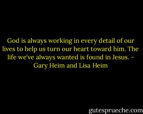 God is always working in every detail of our lives to help us turn our heart toward him. The life we've always wanted is found in Jesus. - Gary Heim and Lisa Heim