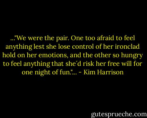 ..."We were the pair. One too afraid to feel anything lest she lose control of her ironclad hold on her emotions, and the other so hungry to feel anything that she´d risk her free will for one night of fun."... - Kim Harrison