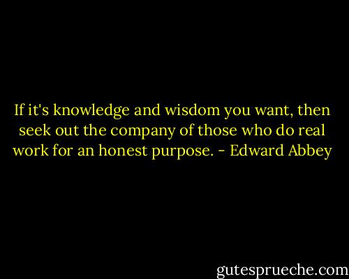 If it's knowledge and wisdom you want, then seek out the company of those who do real work for an honest purpose. - Edward Abbey