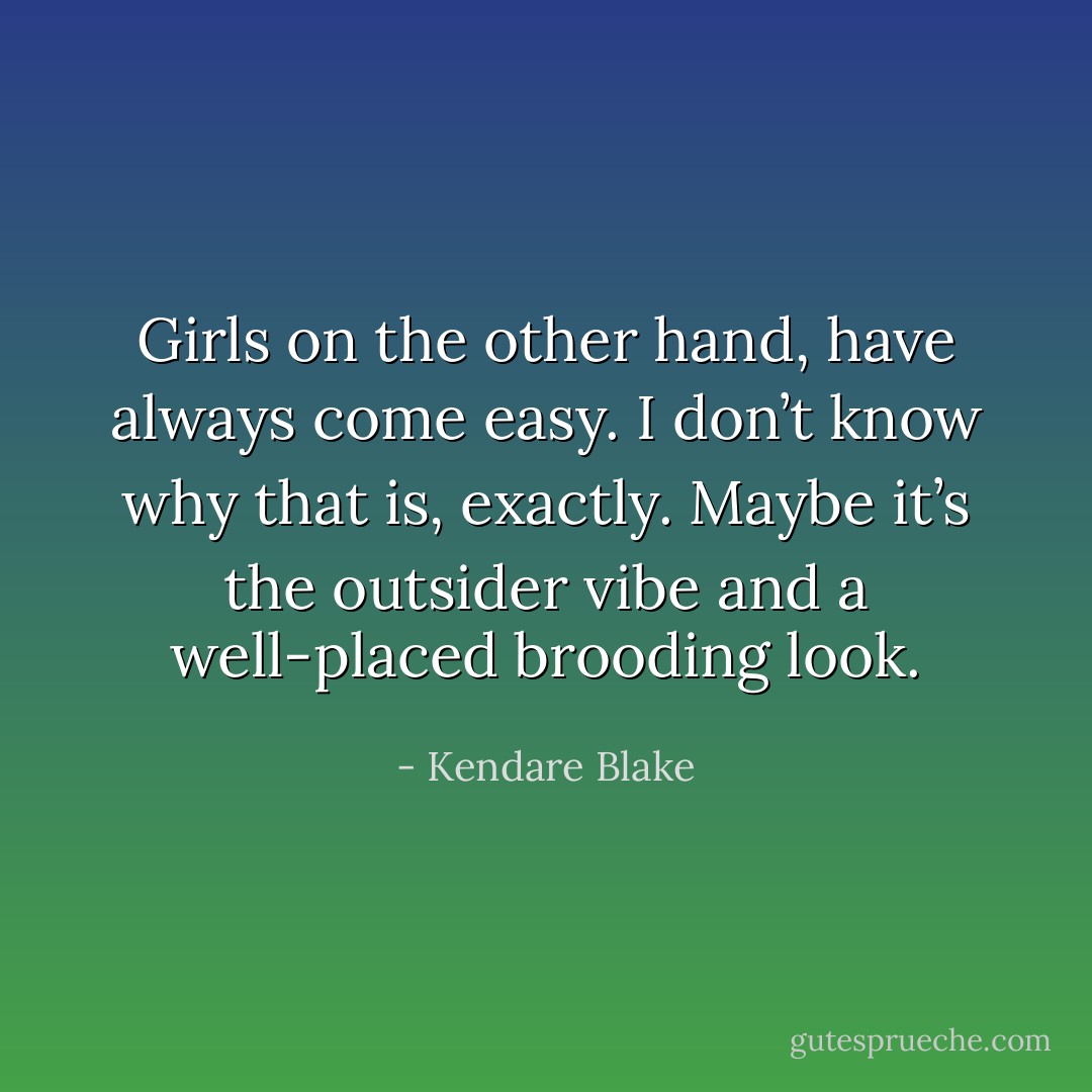 Girls on the other hand, have always come easy. I don’t know why that is, exactly. Maybe it’s the outsider vibe and a well-placed brooding look. - Kendare Blake
