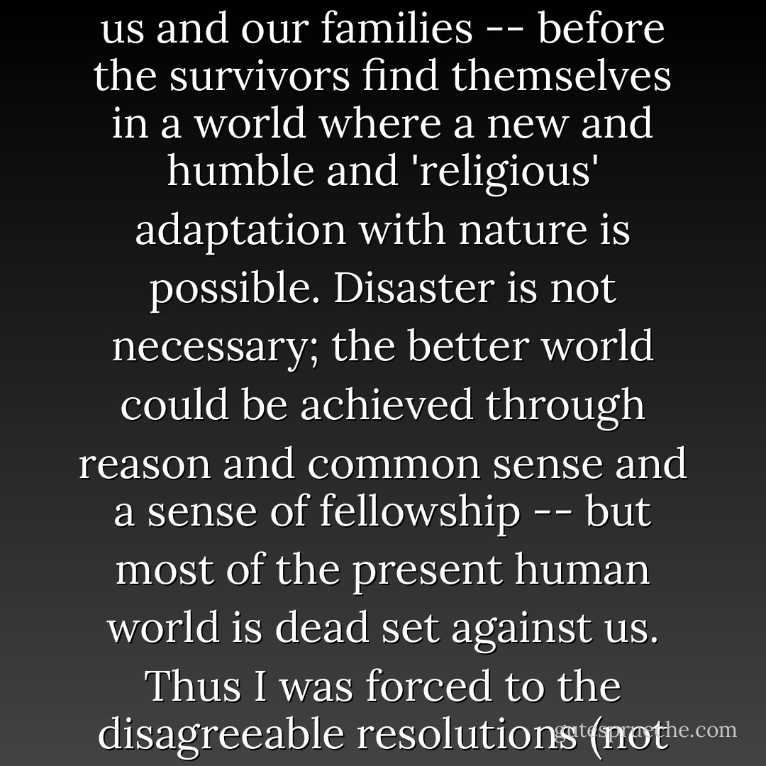 In fact, I suspect that our only hope is disaster. Cruel tho' it is to say it, there has got to be a vast die-off in the human population -- likely including us and our families -- before the survivors find themselves in a world where a new and humble and 'religious' adaptation with nature is possible.<br />Disaster is not necessary; the better world could be achieved through reason and common sense and a sense of fellowship -- but most of the present human world is dead set against us. Thus I was forced to the disagreeable resolutions (not solutions) which I attempted to sketch out in the novel 'Good News.' The title is of course deliberately ambiguous. - Edward Abbey