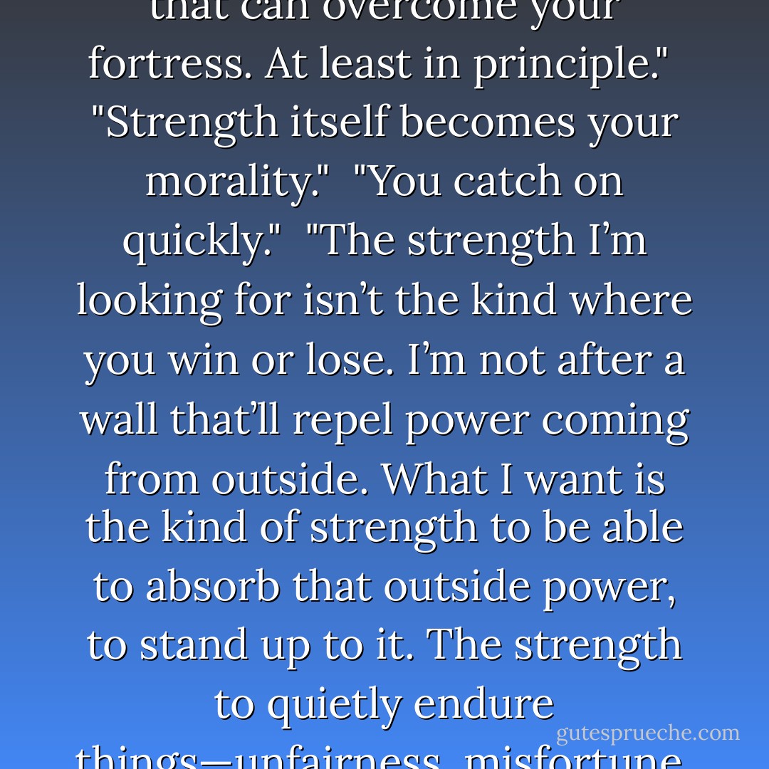 There must be a limit to that kind of lifestyle, though," she says. "You can’t use that strength as a protective wall around you. There’s always going to be something stronger that can overcome your fortress. At least in principle."<br /> "Strength itself becomes your morality."<br /> "You catch on quickly."<br /> "The strength I’m looking for isn’t the kind where you win or lose. I’m not after a wall that’ll repel power coming from outside. What I want is the kind of strength to be able to absorb that outside power, to stand up to it. The strength to quietly endure things—unfairness, misfortune, sadness, mistakes, misunderstandings."<br /> "That’s got to be the most difficult strength of all to make your own."<br /> "I know… - Haruki Murakami