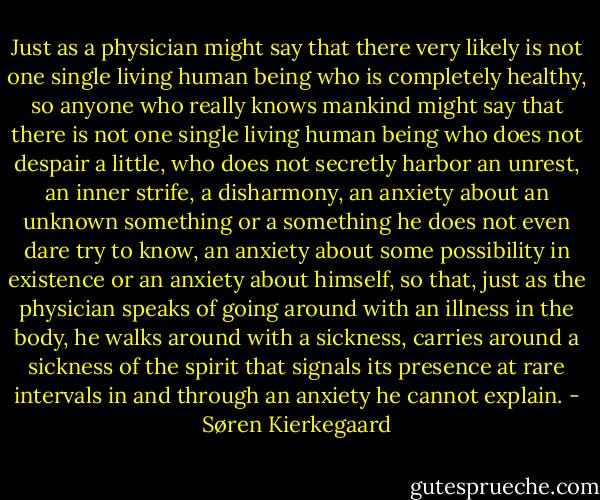 Just as a physician might say that there very likely is not one single living human being who is completely healthy, so anyone who really knows mankind might say that there is not one single living human being who does not despair a little, who does not secretly harbor an unrest, an inner strife, a disharmony, an anxiety about an unknown something or a something he does not even dare try to know, an anxiety about some possibility in existence or an anxiety about himself, so that, just as the physician speaks of going around with an illness in the body, he walks around with a sickness, carries around a sickness of the spirit that signals its presence at rare intervals in and through an anxiety he cannot explain. - Søren Kierkegaard