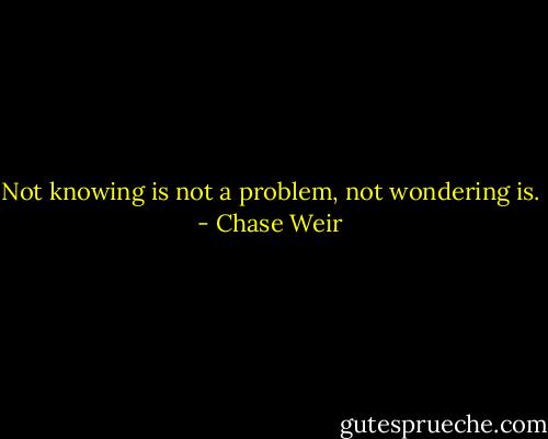 Not knowing is not a problem, not wondering is. - Chase Weir