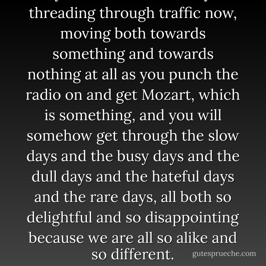 you are on the freeway threading through traffic now,<br />moving both towards something and towards nothing at all as you punch<br />the radio on and get Mozart, which is something, and you will somehow<br />get through the slow days and the busy days and the dull<br />days and the hateful days and the rare days, all both so delightful<br />and so disappointing because<br />we are all so alike and so different. - Charles Bukowski