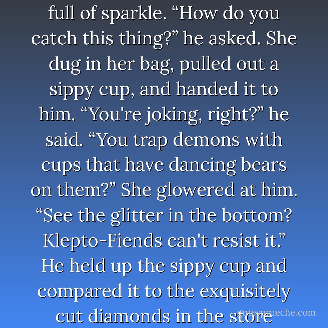 Riley found her friend studying the contents of one of the store's display windows. It was full of sparkle. “How do you catch this thing?” he asked.<br />She dug in her bag, pulled out a sippy cup, and handed it to him.<br />“You're joking, right?” he said. “You trap demons with cups that have dancing bears on them?”<br />She glowered at him. “See the glitter in the bottom? Klepto-Fiends can't resist it.”<br />He held up the sippy cup and compared it to the exquisitely cut diamonds in the store window.<br />“Wanna bet?”<br /><i>And I brought him along why?</i> - Jana Oliver