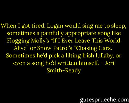 When I got tired, Logan would sing me to sleep, sometimes a painfully appropriate song like Flogging Molly’s “If I Ever Leave This World Alive” or Snow Patrol’s “Chasing Cars.” Sometimes he’d pick a lilting Irish lullaby, or even a song he’d written himself. - Jeri Smith-Ready
