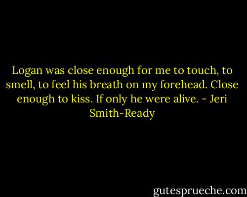 Logan was close enough for me to touch, to smell, to feel his breath on my forehead. Close enough to kiss. If only he were alive. - Jeri Smith-Ready
