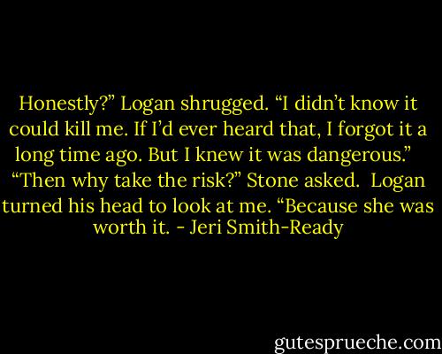 Honestly?” Logan shrugged. “I didn’t know it could kill me. If I’d ever heard that, I forgot it a long time ago. But I knew it was dangerous.” <br /><br />“Then why take the risk?” Stone asked.<br /><br />Logan turned his head to look at me. “Because she was worth it. - Jeri Smith-Ready