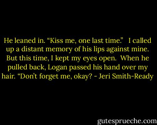 He leaned in. “Kiss me, one last time.” <br /><br />I called up a distant memory of his lips against mine. But this time, I kept my eyes open.<br /><br />When he pulled back, Logan passed his hand over my hair. “Don’t forget me, okay? - Jeri Smith-Ready