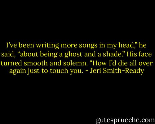 I’ve been writing more songs in my head,” he said, “about being a ghost and a shade.” His face turned smooth and solemn. “How I’d die all over again just to touch you. - Jeri Smith-Ready