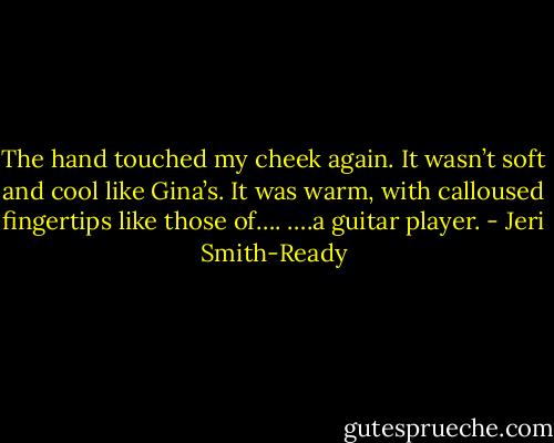 The hand touched my cheek again. It wasn’t soft and cool like Gina’s. It was warm, with calloused fingertips like those of….<br />….a guitar player. - Jeri Smith-Ready