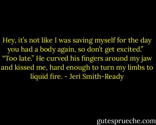 Hey, it’s not like I was saving myself for the day you had a body again, so don’t get excited.” <br /><br />“Too late.” He curved his fingers around my jaw and kissed me, hard enough to turn my limbs to liquid fire. - Jeri Smith-Ready