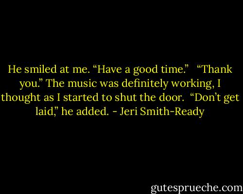 He smiled at me. “Have a good time.” <br /><br />“Thank you.” The music was definitely working, I thought as I started to shut the door.<br /><br />“Don’t get laid,” he added. - Jeri Smith-Ready