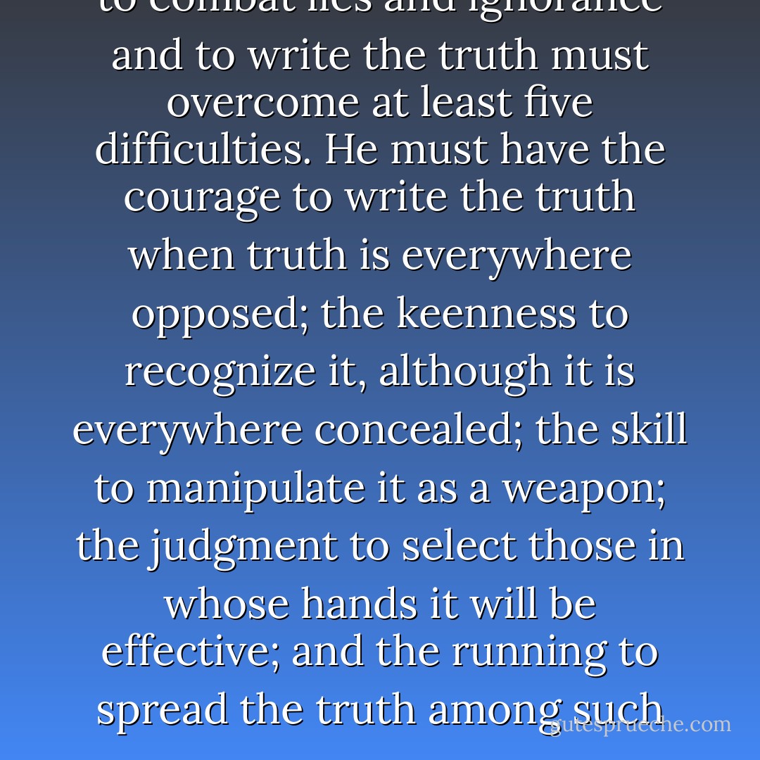 Nowadays, anyone who wishes to combat lies and ignorance and to write the truth must overcome at least five difficulties. He must have the courage to write the truth when truth is everywhere opposed; the keenness to recognize it, although it is everywhere concealed; the skill to manipulate it as a weapon; the judgment to select those in whose hands it will be effective; and the running to spread the truth among such persons. - Bertolt Brecht