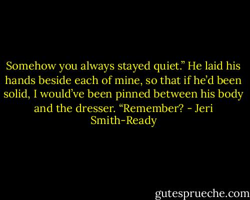 Somehow you always stayed quiet.” He laid his hands beside each of mine, so that if he’d been solid, I would’ve been pinned between his body and the dresser. “Remember? - Jeri Smith-Ready