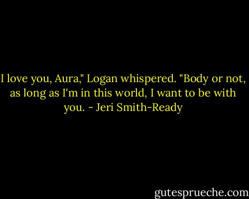 I love you, Aura," Logan whispered. "Body or not, as long as I'm in this world, I want to be with you. - Jeri Smith-Ready