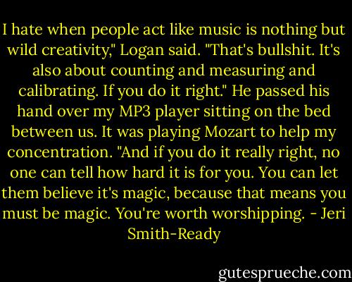 I hate when people act like music is nothing but wild creativity," Logan said. "That's bullshit. It's also about counting and measuring and calibrating. If you do it right." He passed his hand over my MP3 player sitting on the bed between us. It was playing Mozart to help my concentration. "And if you do it really right, no one can tell how hard it is for you. You can let them believe it's magic, because that means you must be magic. You're worth worshipping. - Jeri Smith-Ready