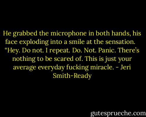 He grabbed the microphone in both hands, his face exploding into a smile at the sensation. <br /><br />“Hey. Do not. I repeat. Do. Not. Panic. There’s nothing to be scared of. This is just your average everyday fucking miracle. - Jeri Smith-Ready