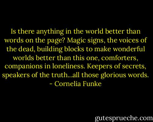 Is there anything in the world better than words on the page? Magic signs, the voices of the dead, building blocks to make wonderful worlds better than this one, comforters, companions in loneliness. Keepers of secrets, speakers of the truth...all those glorious words. - Cornelia Funke
