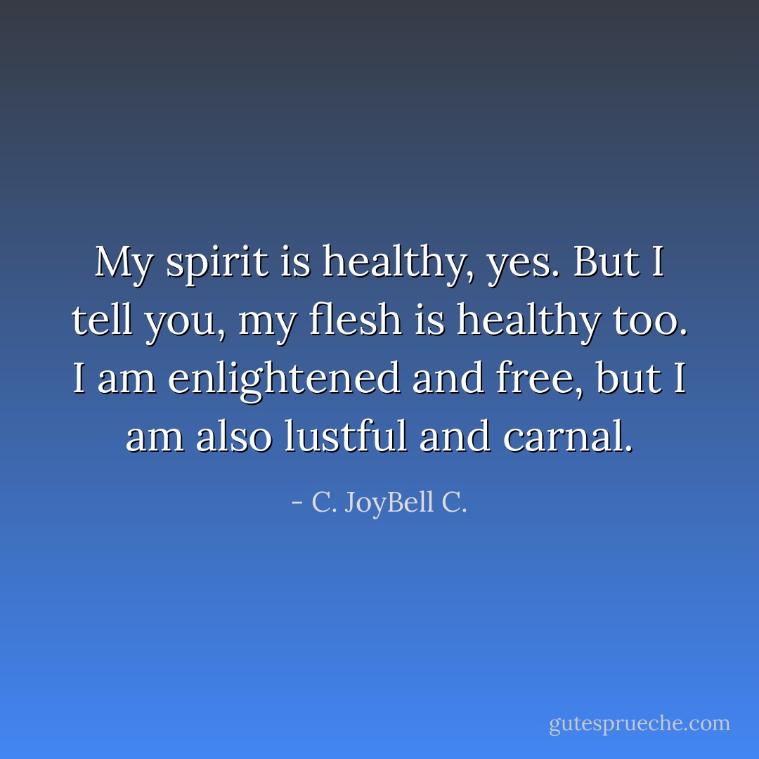 My spirit is healthy, yes. But I tell you, my flesh is healthy too. I am enlightened and free, but I am also lustful and carnal. - C. JoyBell C.