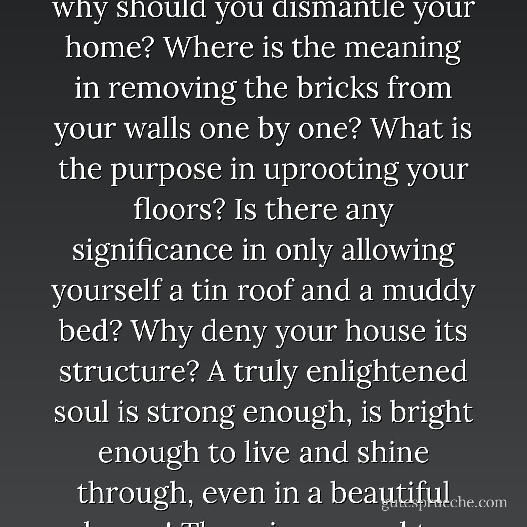 There are those who say that spiritual enlightenment is achieved through the denial of oneself; you must deny yourself many things, go and live in a mountaintop, never mingle with other people, talk to the birds..but I say to you, why should you dismantle your home? Where is the meaning in removing the bricks from your walls one by one? What is the purpose in uprooting your floors? Is there any significance in only allowing yourself a tin roof and a muddy bed? Why deny your house its structure? A truly enlightened soul is strong enough, is bright enough to live and shine through, even in a beautiful house! There is no need to ransack the house in order to see an inner beauty etched against a distraught surrounding. A bright and beautiful soul can shine forth even from inside an equally beautiful surrounding. - C. JoyBell C.