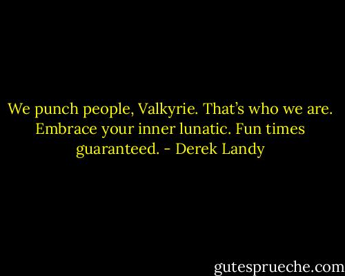 We punch people, Valkyrie. That’s who we are. Embrace your inner lunatic. Fun times guaranteed. - Derek Landy