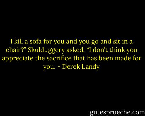 I kill a sofa for you and you go and sit in a chair?” Skulduggery asked. “I don’t think you appreciate the sacrifice that has been made for you. - Derek Landy
