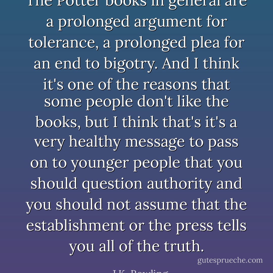 The Potter books in general are a prolonged argument for tolerance, a prolonged plea for an end to bigotry. And I think it's one of the reasons that some people don't like the books, but I think that's it's a very healthy message to pass on to younger people that you should question authority and you should not assume that the establishment or the press tells you all of the truth. - J.K. Rowling