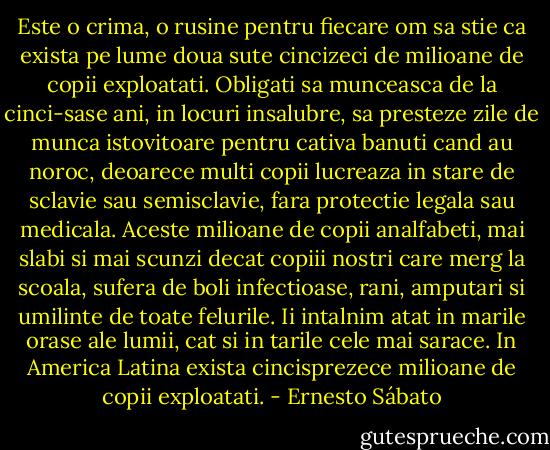 Este o crima, o rusine pentru fiecare om sa stie ca exista pe lume doua sute cincizeci de milioane de copii exploatati. Obligati sa munceasca de la cinci-sase ani, in locuri insalubre, sa presteze zile de munca istovitoare pentru cativa banuti cand au noroc, deoarece multi copii lucreaza in stare de sclavie sau semisclavie, fara protectie legala sau medicala. Aceste milioane de copii analfabeti, mai slabi si mai scunzi decat copiii nostri care merg la scoala, sufera de boli infectioase, rani, amputari si umilinte de toate felurile. Ii intalnim atat in marile orase ale lumii, cat si in tarile cele mai sarace. In America Latina exista cincisprezece milioane de copii exploatati. - Ernesto Sábato