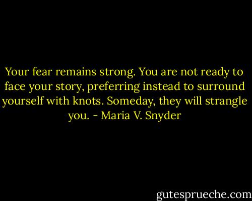 Your fear remains strong. You are not ready to face your story, preferring instead to surround yourself with knots. Someday, they will strangle you. - Maria V. Snyder