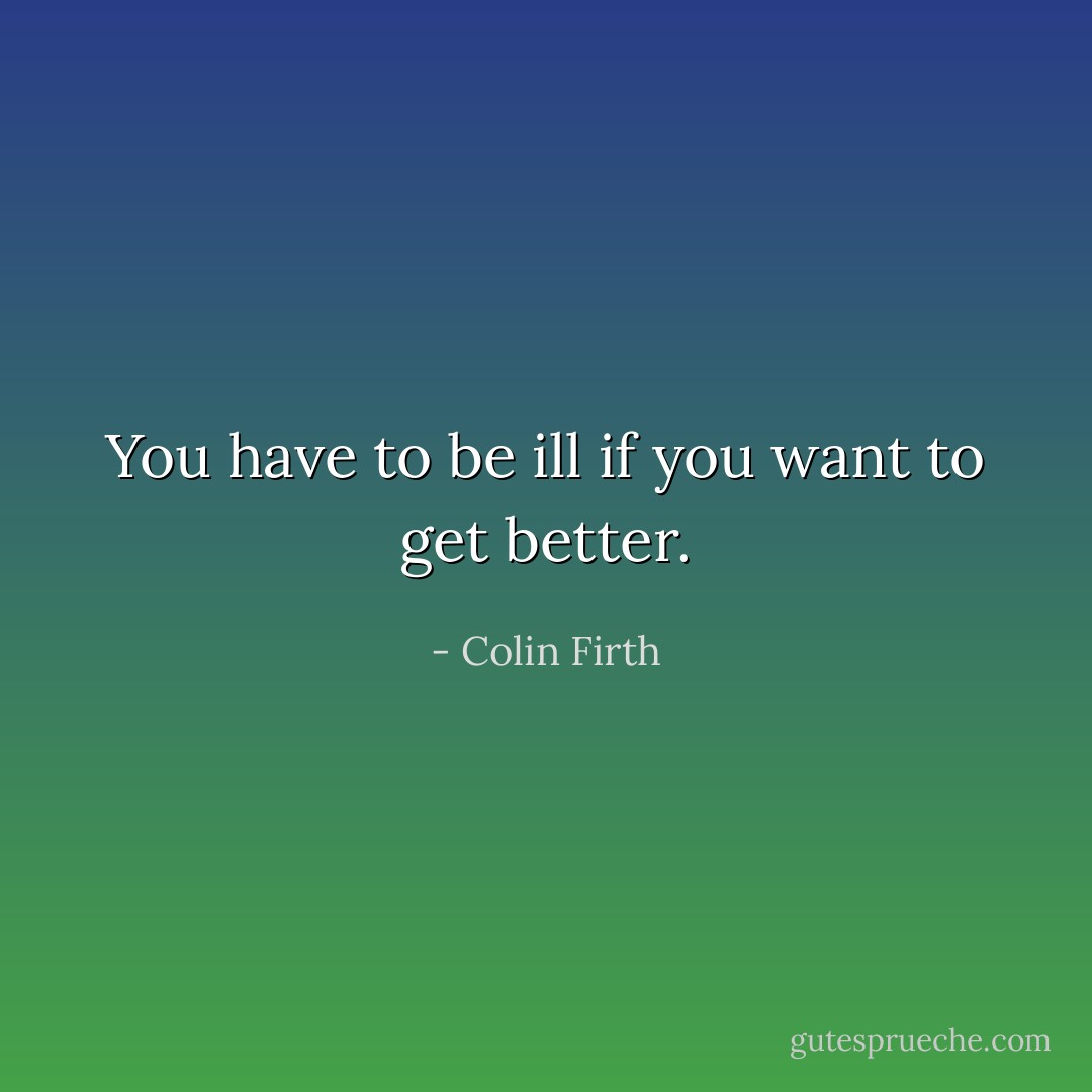 You have to be ill if you want to get better. - Colin Firth