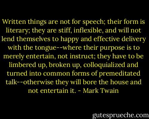 Written things are not for speech; their form is literary; they are stiff, inflexible, and will not lend themselves to happy and effective delivery with the tongue--where their purpose is to merely entertain, not instruct; they have to be limbered up, broken up, colloquialized and turned into common forms of premeditated talk--otherwise they will bore the house and not entertain it. - Mark Twain